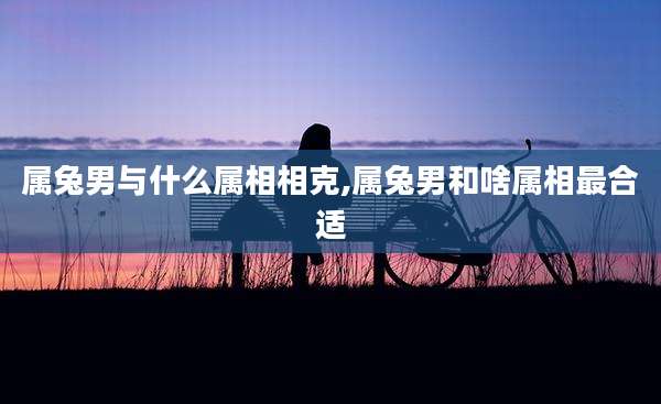 属兔男与什么属相相克,属兔男和啥属相最合适