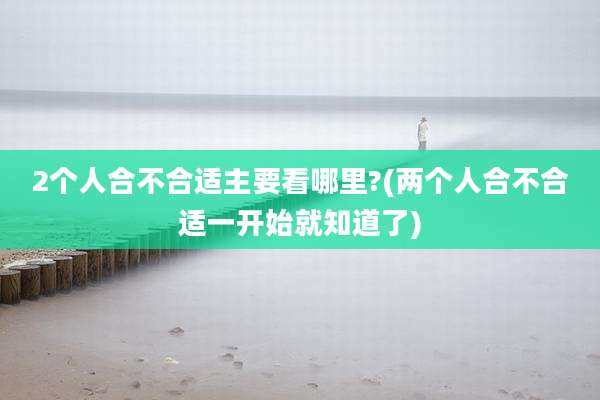 2个人合不合适主要看哪里?(两个人合不合适一开始就知道了)