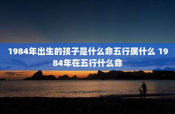1984年出生的孩子是什么命五行属什么 1984年在五行什么命