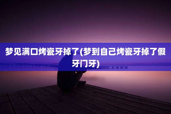 梦见满口烤瓷牙掉了(梦到自己烤瓷牙掉了假牙门牙)