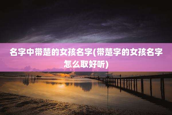 名字中带楚的女孩名字(带楚字的女孩名字怎么取好听)