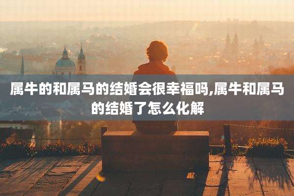 属牛的和属马的结婚会很幸福吗,属牛和属马的结婚了怎么化解