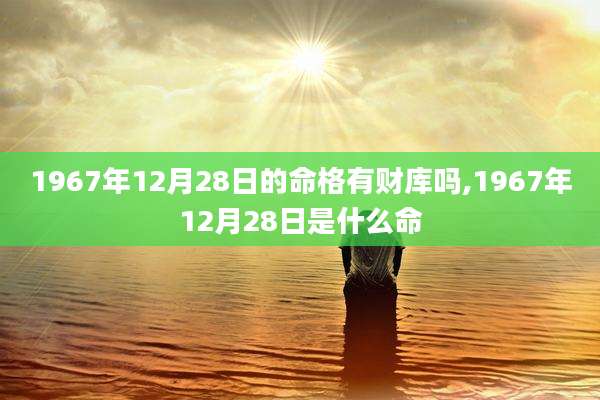 1967年12月28日的命格有财库吗,1967年12月28日是什么命