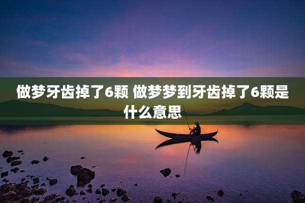 做梦牙齿掉了6颗 做梦梦到牙齿掉了6颗是什么意思