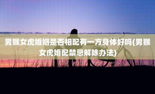 男猴女虎婚姻是否相配有一方身体好吗(男猴女虎婚配禁忌解除办法)