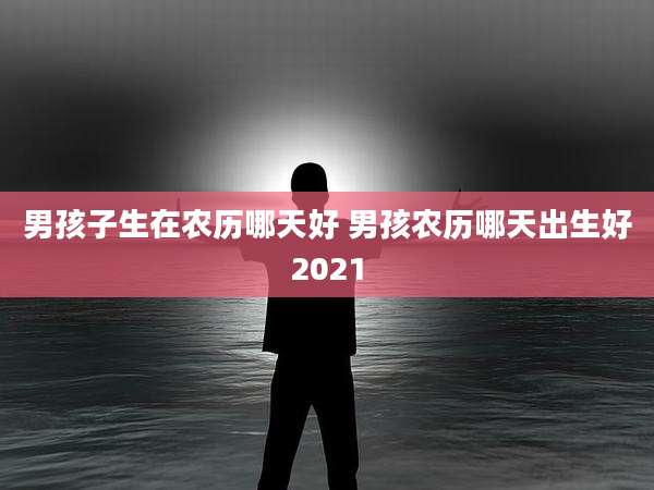 男孩子生在农历哪天好 男孩农历哪天出生好2021
