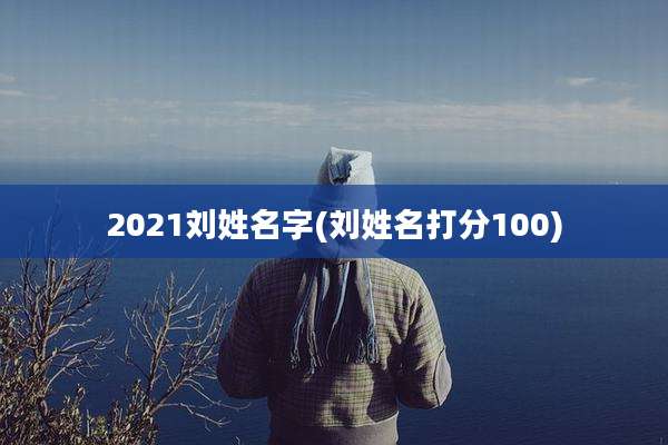 2021刘姓名字(刘姓名打分100)