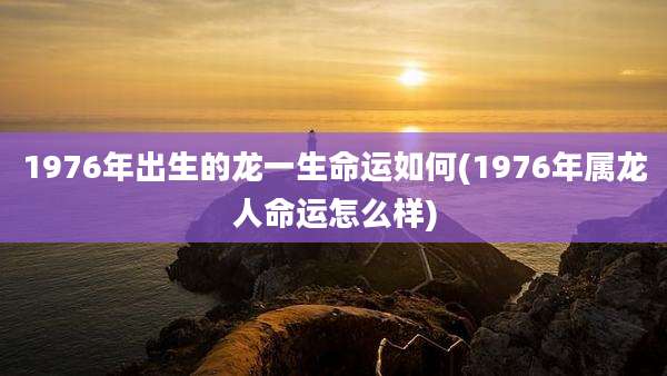1976年出生的龙一生命运如何(1976年属龙人命运怎么样)