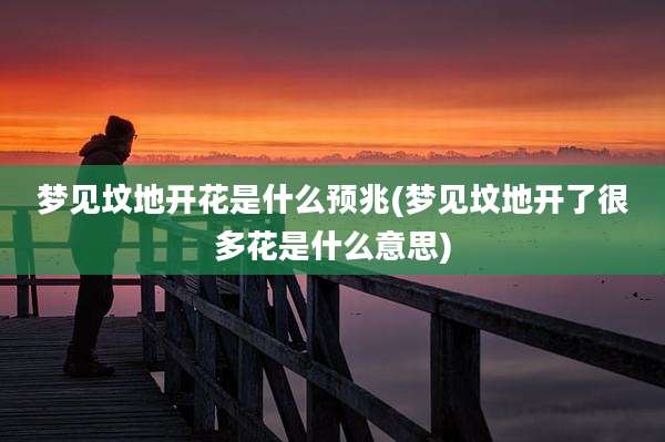 梦见坟地开花是什么预兆(梦见坟地开了很多花是什么意思)
