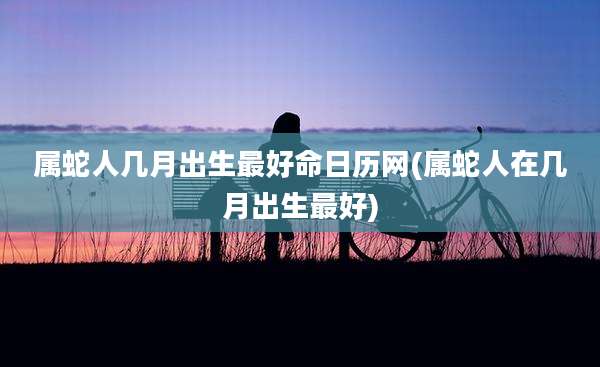 属蛇人几月出生最好命日历网(属蛇人在几月出生最好)