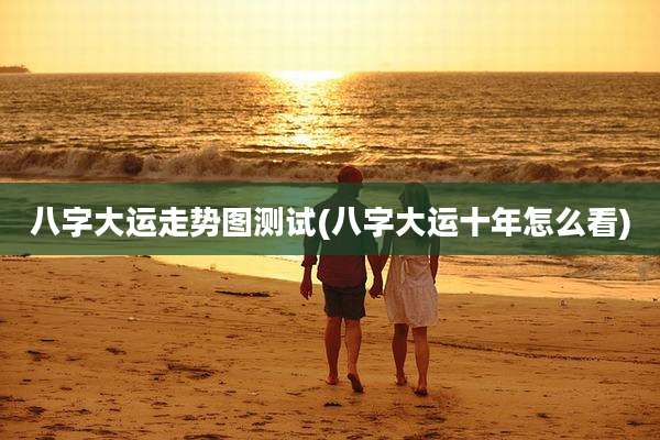 八字大运走势图测试(八字大运十年怎么看)