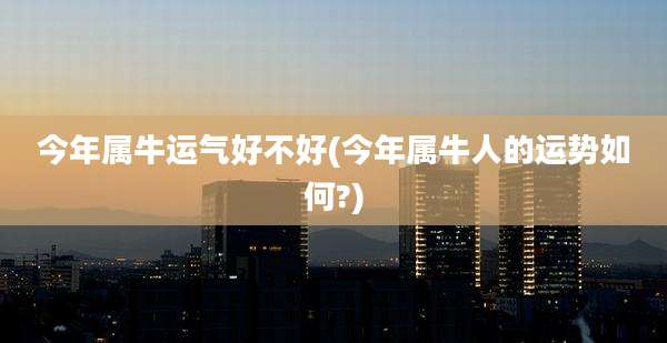 今年属牛运气好不好(今年属牛人的运势如何?)