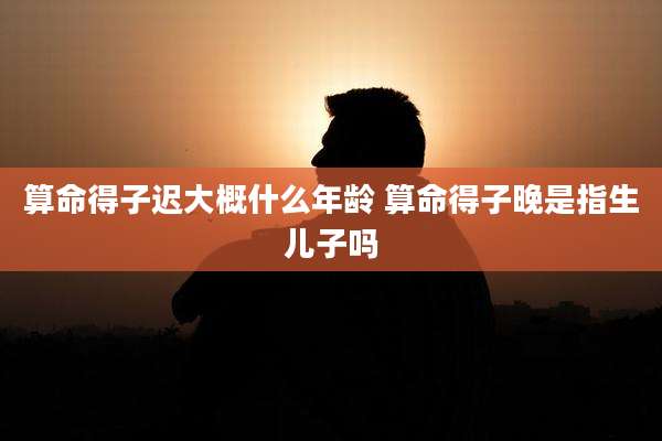 算命得子迟大概什么年龄 算命得子晚是指生儿子吗