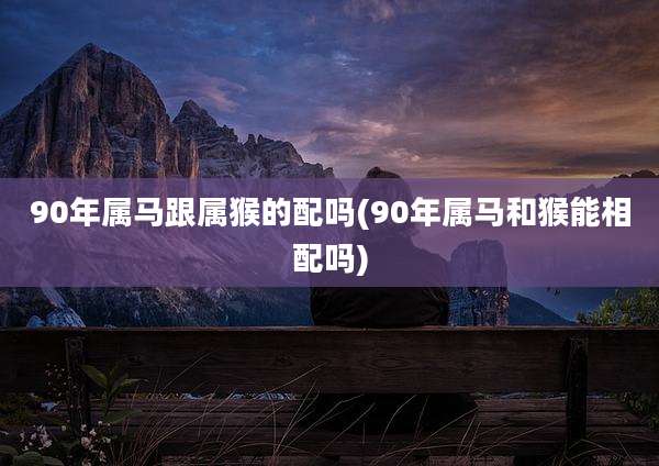 90年属马跟属猴的配吗(90年属马和猴能相配吗)