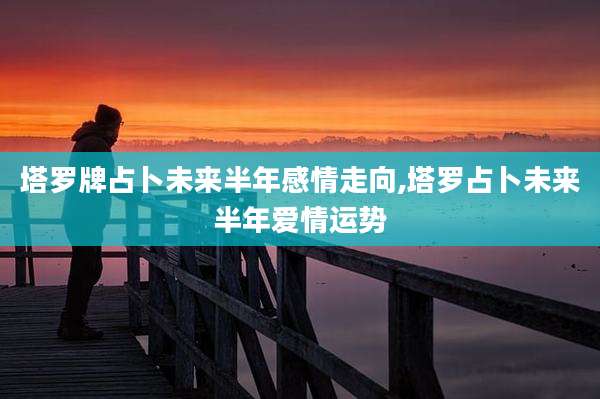 塔罗牌占卜未来半年感情走向,塔罗占卜未来半年爱情运势