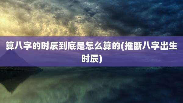 算八字的时辰到底是怎么算的(推断八字出生时辰)