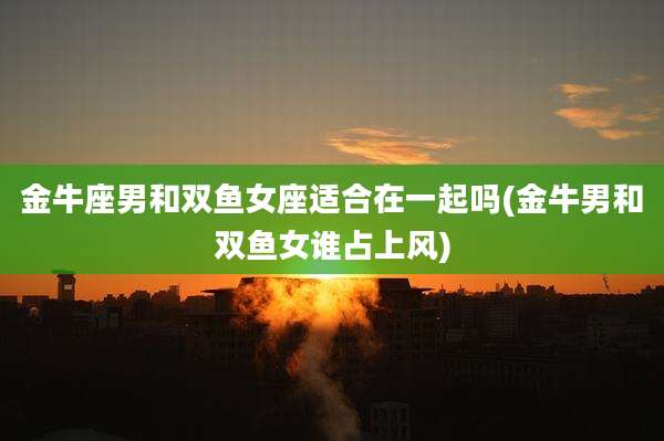 金牛座男和双鱼女座适合在一起吗(金牛男和双鱼女谁占上风)