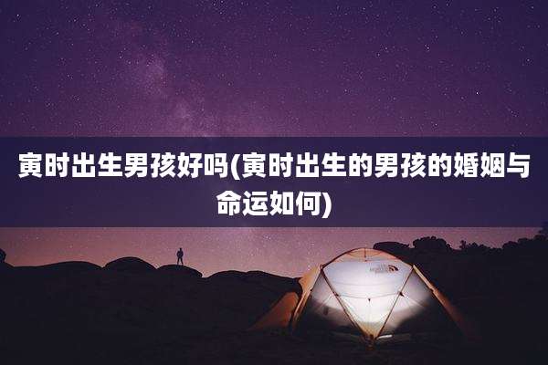 寅时出生男孩好吗(寅时出生的男孩的婚姻与命运如何)
