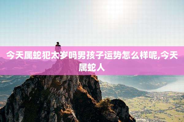 今天属蛇犯太岁吗男孩子运势怎么样呢,今天属蛇人