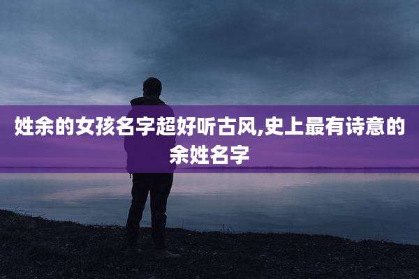 姓余的女孩名字超好听古风,史上最有诗意的余姓名字