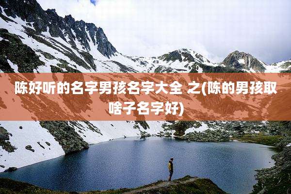 陈好听的名字男孩名字大全 之(陈的男孩取啥子名字好)