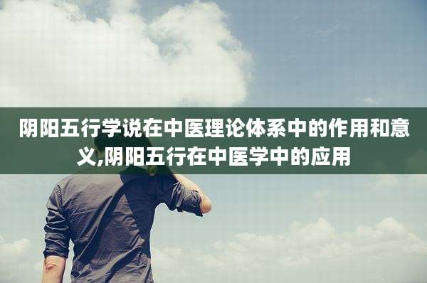 阴阳五行学说在中医理论体系中的作用和意义,阴阳五行在中医学中的应用