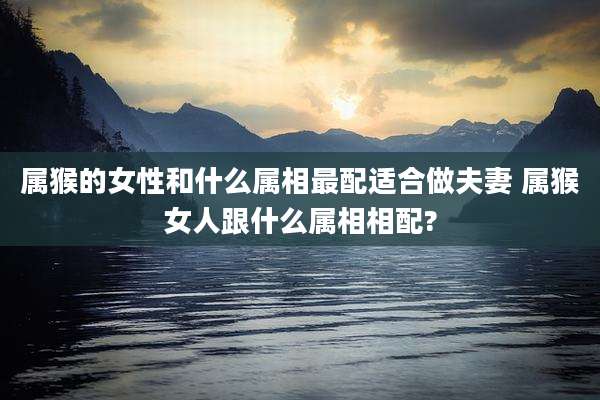 属猴的女性和什么属相最配适合做夫妻 属猴女人跟什么属相相配?