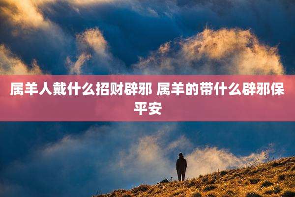 属羊人戴什么招财辟邪 属羊的带什么辟邪保平安