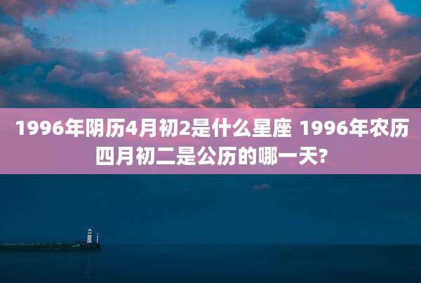 1996年阴历4月初2是什么星座 1996年农历四月初二是公历的哪一天?