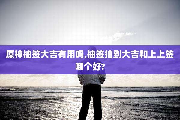 原神抽签大吉有用吗,抽签抽到大吉和上上签哪个好?