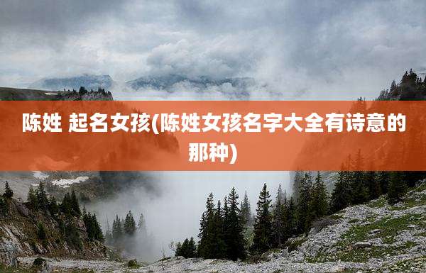 陈姓 起名女孩(陈姓女孩名字大全有诗意的那种)