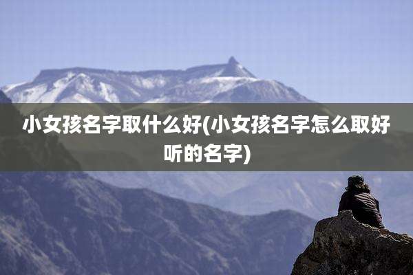 小女孩名字取什么好(小女孩名字怎么取好听的名字)