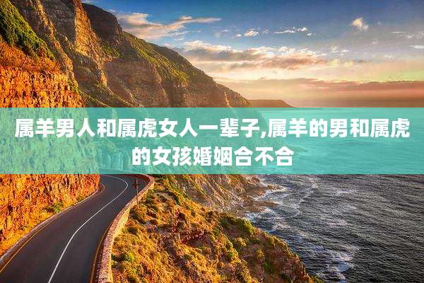 属羊男人和属虎女人一辈子,属羊的男和属虎的女孩婚姻合不合
