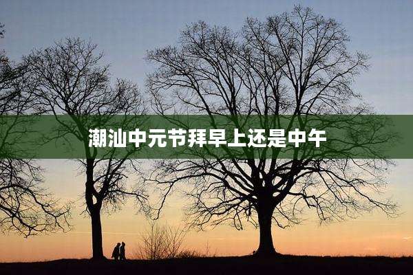 潮汕中元节拜早上还是中午