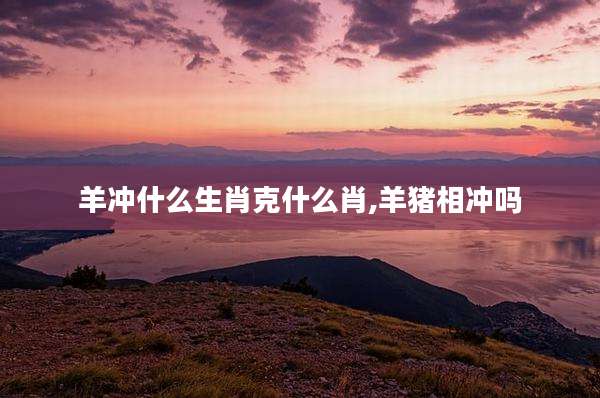 羊冲什么生肖克什么肖,羊猪相冲吗