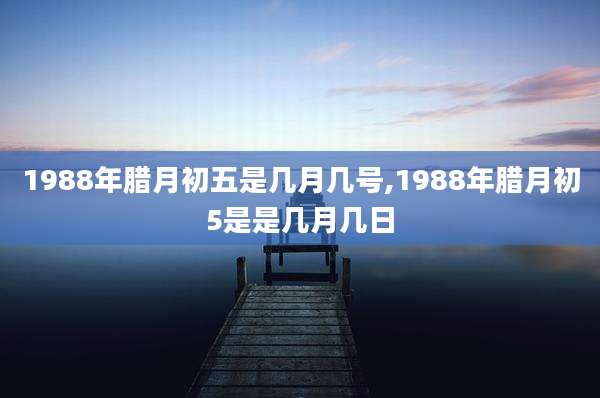 1988年腊月初五是几月几号,1988年腊月初5是是几月几日