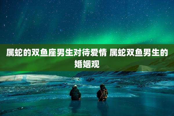属蛇的双鱼座男生对待爱情 属蛇双鱼男生的婚姻观