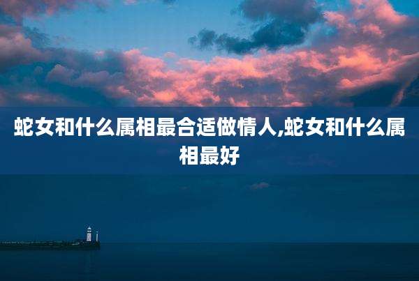 蛇女和什么属相最合适做情人,蛇女和什么属相最好