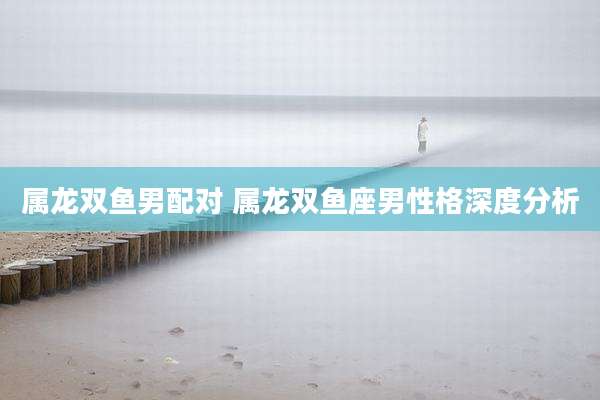 属龙双鱼男配对 属龙双鱼座男性格深度分析
