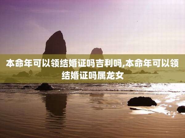 本命年可以领结婚证吗吉利吗,本命年可以领结婚证吗属龙女