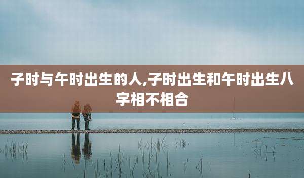 子时与午时出生的人,子时出生和午时出生八字相不相合