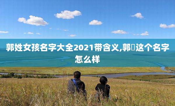 郭姓女孩名字大全2021带含义,郭玥这个名字怎么样