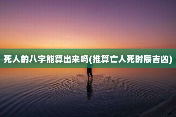死人的八字能算出来吗(推算亡人死时辰吉凶)