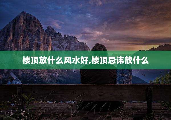楼顶放什么风水好,楼顶忌讳放什么