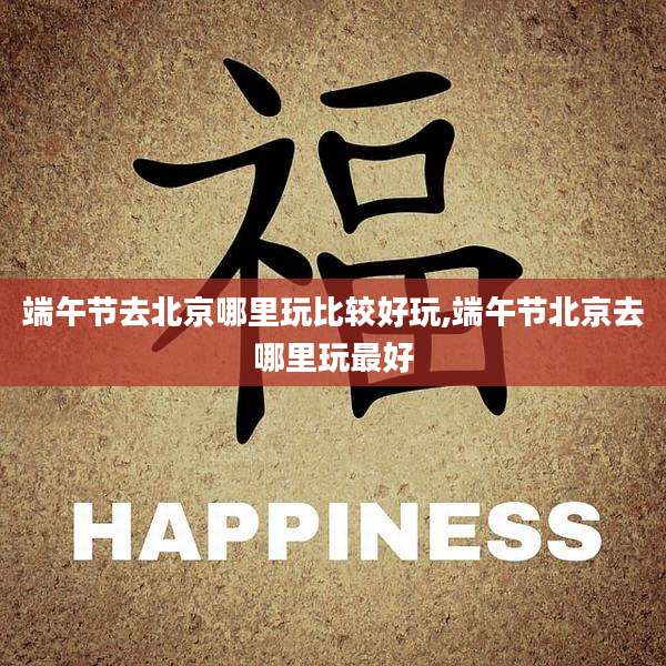 端午节去北京哪里玩比较好玩,端午节北京去哪里玩最好