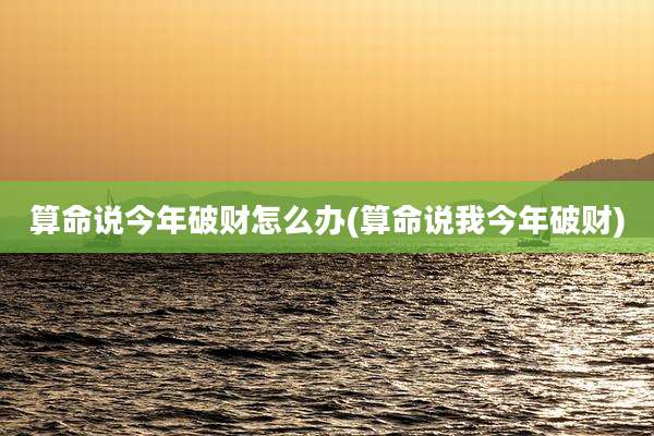 算命说今年破财怎么办(算命说我今年破财)