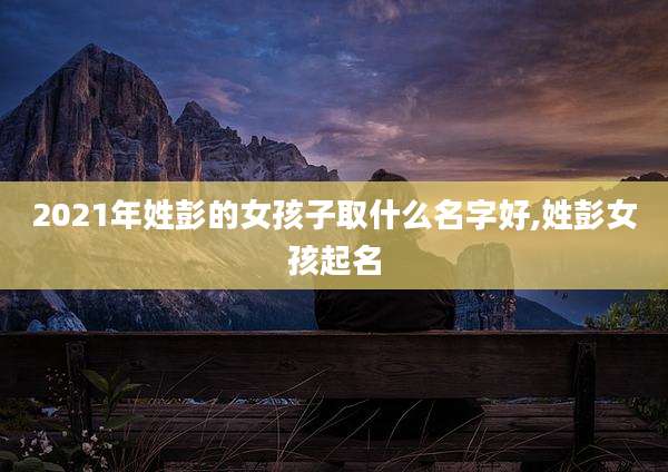2021年姓彭的女孩子取什么名字好,姓彭女孩起名