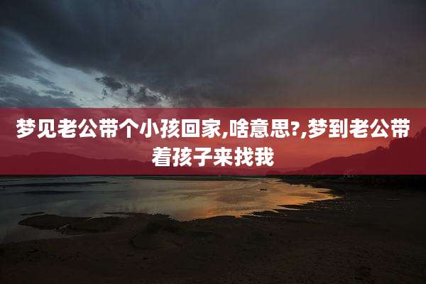 梦见老公带个小孩回家,啥意思?,梦到老公带着孩子来找我