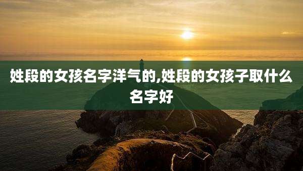 姓段的女孩名字洋气的,姓段的女孩子取什么名字好