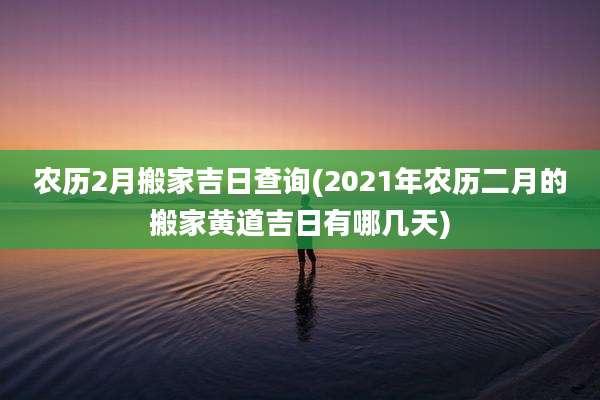 农历2月搬家吉日查询(2021年农历二月的搬家黄道吉日有哪几天)